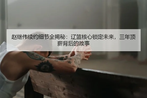赵继伟续约细节全揭秘：辽篮核心锁定未来，三年顶薪背后的故事